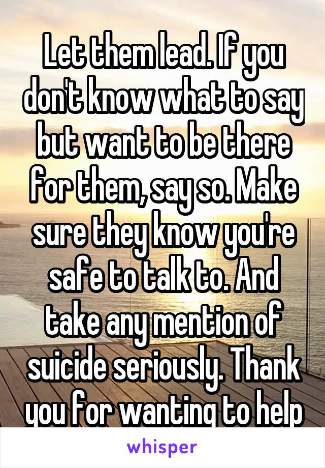 Let them lead. If you don't know what to say but want to be there for them, say so. Make sure they know you're safe to talk to. And take any mention of suicide seriously. Thank you for wanting to help