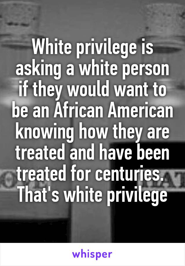 White privilege is asking a white person if they would want to be an African American knowing how they are treated and have been treated for centuries. 
That's white privilege 