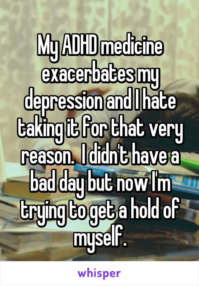 My ADHD medicine exacerbates my depression and I hate taking it for that very reason.  I didn't have a bad day but now I'm trying to get a hold of myself.