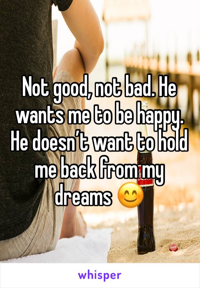 Not good, not bad. He wants me to be happy. He doesn’t want to hold me back from my dreams 😊