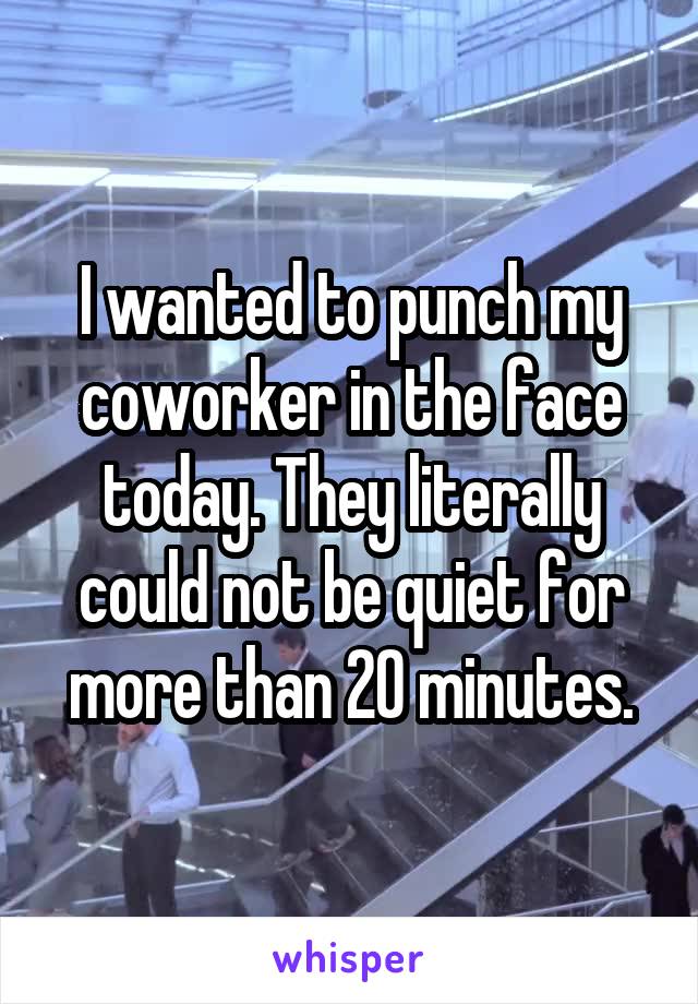 I wanted to punch my coworker in the face today. They literally could not be quiet for more than 20 minutes.