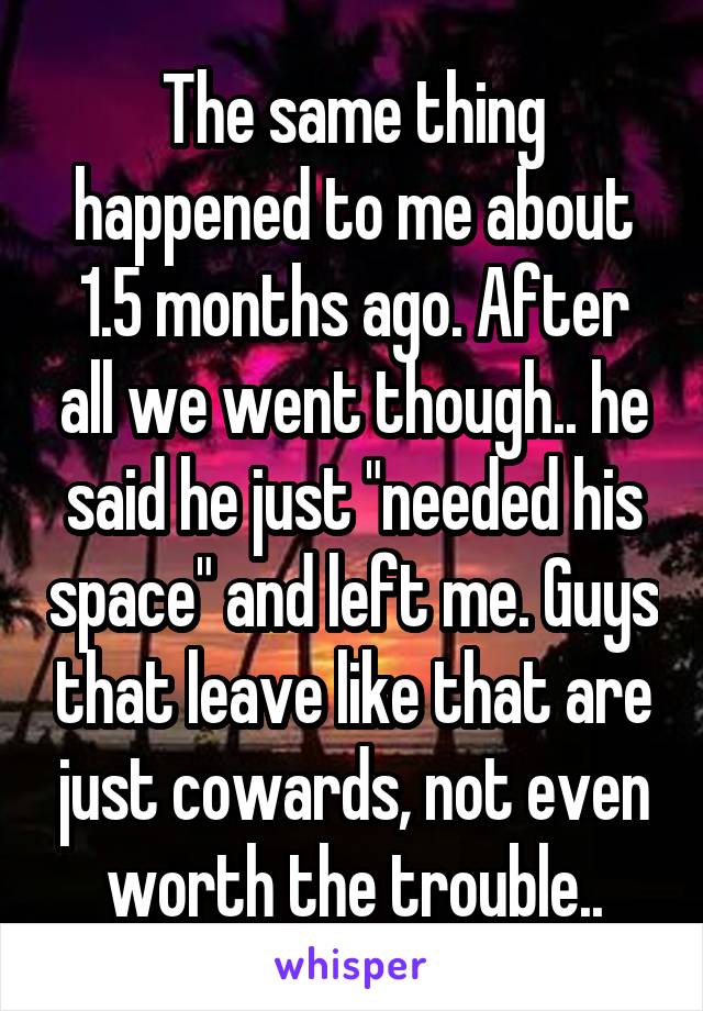 The same thing happened to me about 1.5 months ago. After all we went though.. he said he just "needed his space" and left me. Guys that leave like that are just cowards, not even worth the trouble..