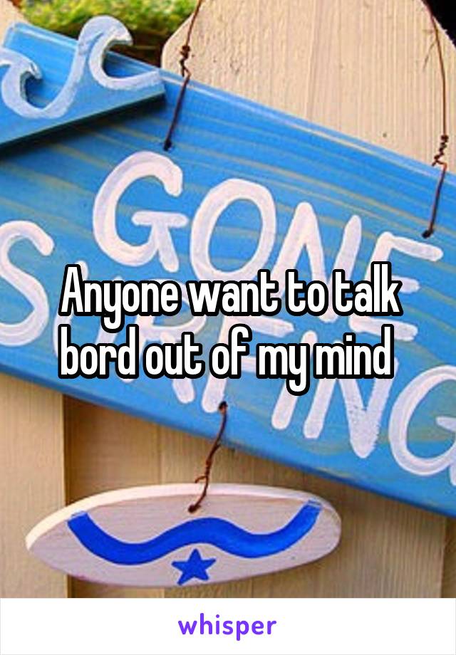 Anyone want to talk bord out of my mind 