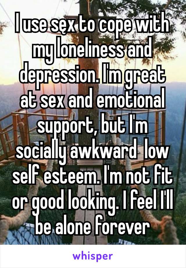 I use sęx to cope with my loneliness and depression. I'm great at sex and emotional support, but I'm socially awkward  low self esteem. I'm not fit or good looking. I feel I'll be alone forever