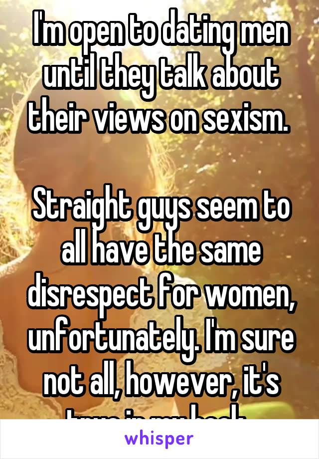 I'm open to dating men until they talk about their views on sexism. 

Straight guys seem to all have the same disrespect for women, unfortunately. I'm sure not all, however, it's true in my book. 