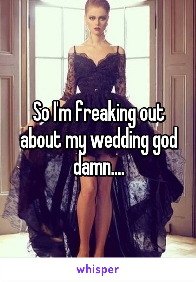 So I'm freaking out about my wedding god damn....