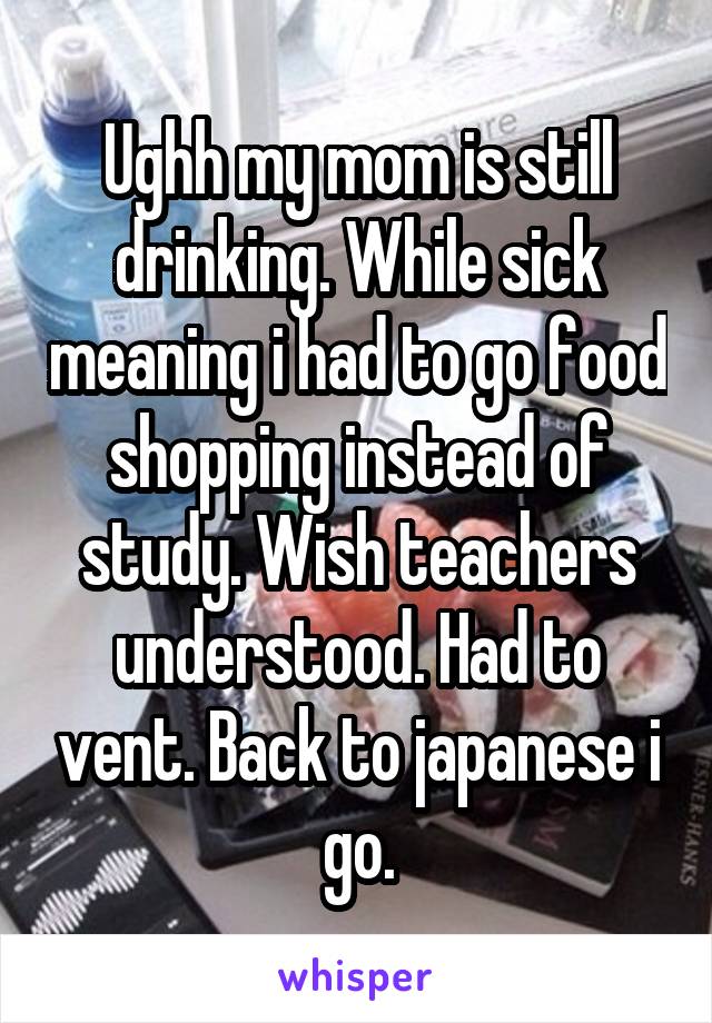 Ughh my mom is still drinking. While sick meaning i had to go food shopping instead of study. Wish teachers understood. Had to vent. Back to japanese i go.