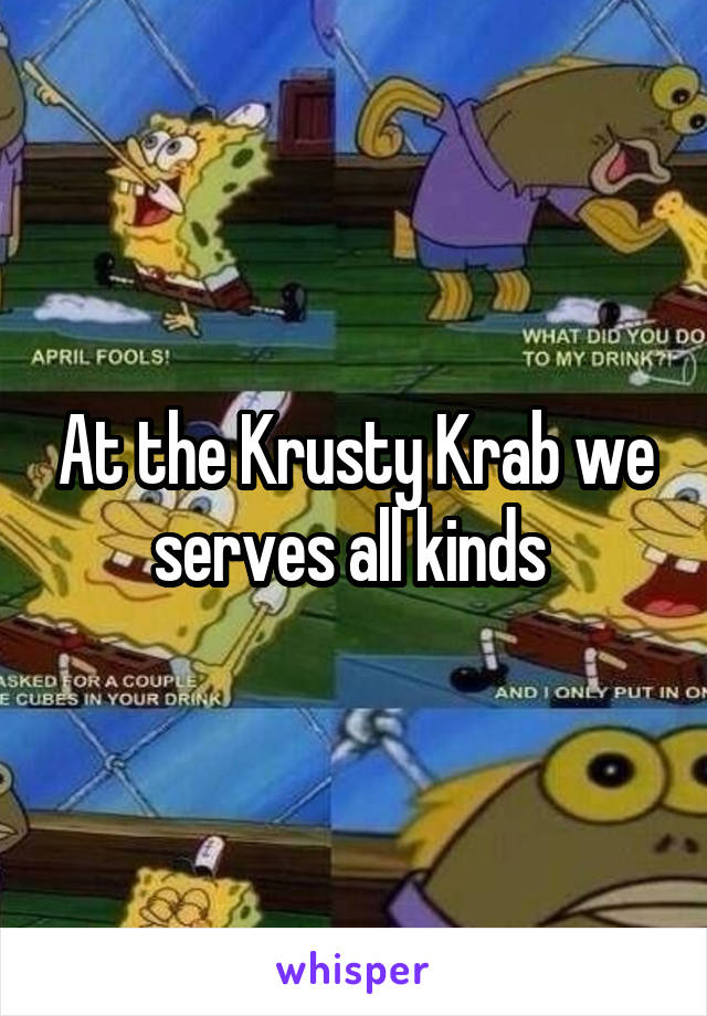 At the Krusty Krab we serves all kinds 