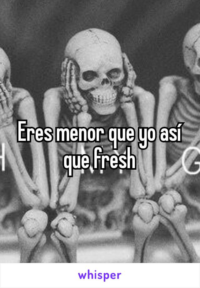 Eres menor que yo así que fresh