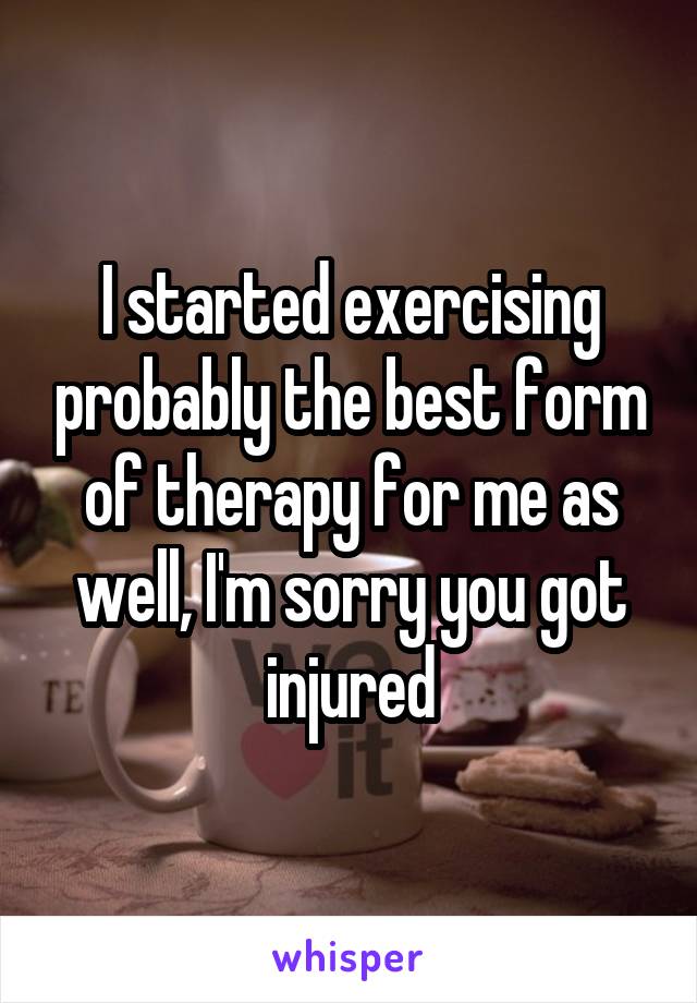 I started exercising probably the best form of therapy for me as well, I'm sorry you got injured
