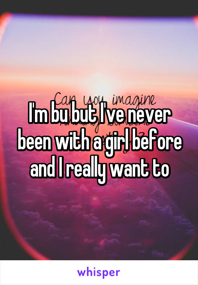 I'm bu but I've never been with a girl before and I really want to