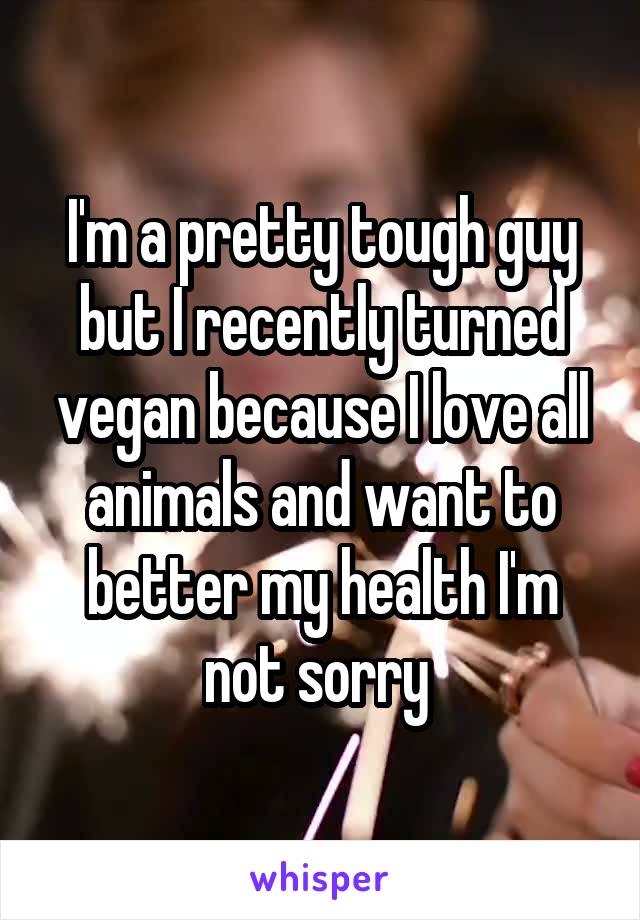 I'm a pretty tough guy but I recently turned vegan because I love all animals and want to better my health I'm not sorry 