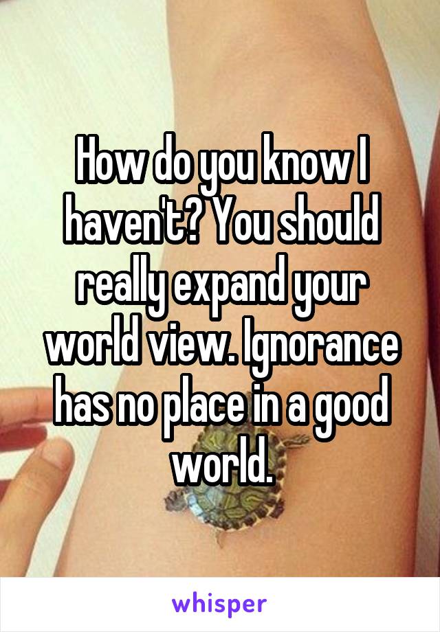 How do you know I haven't? You should really expand your world view. Ignorance has no place in a good world.