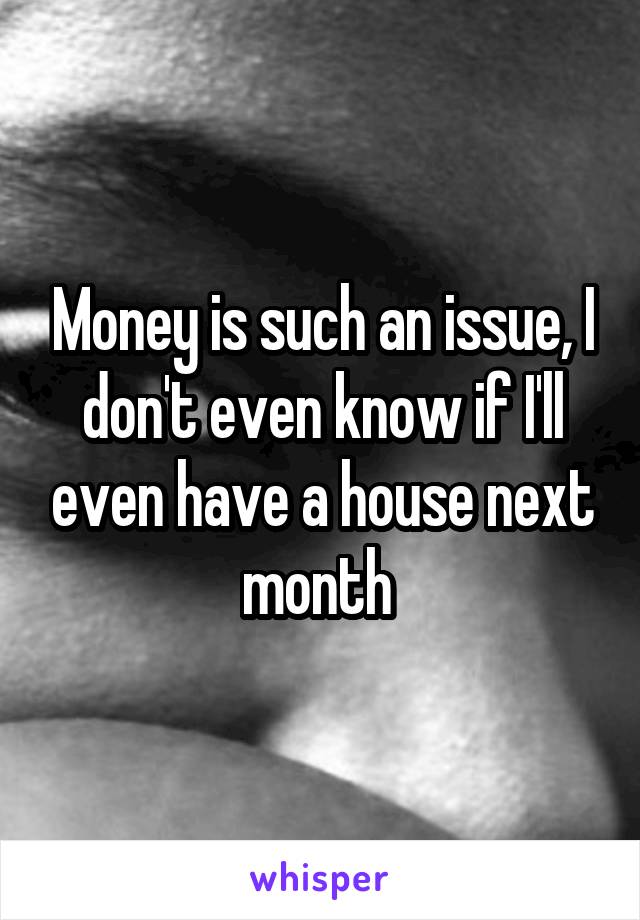 Money is such an issue, I don't even know if I'll even have a house next month 