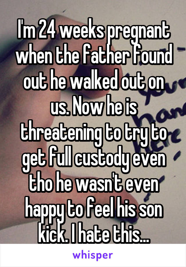 I'm 24 weeks pregnant when the father found out he walked out on us. Now he is threatening to try to get full custody even tho he wasn't even happy to feel his son kick. I hate this...