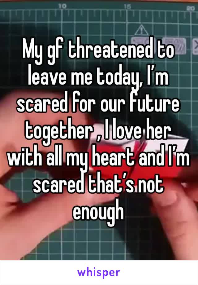 My gf threatened to leave me today, I’m scared for our future together , I love her with all my heart and I’m scared that’s not enough