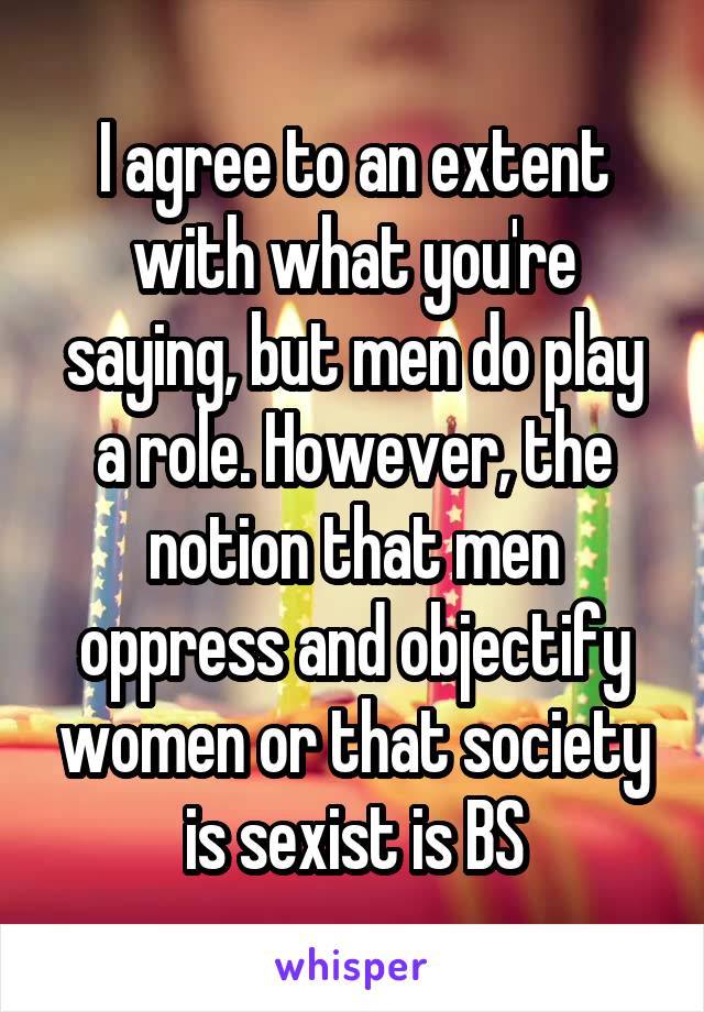 I agree to an extent with what you're saying, but men do play a role. However, the notion that men oppress and objectify women or that society is sexist is BS