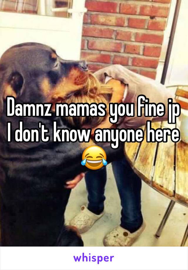 Damnz mamas you fine jp I don't know anyone here 😂