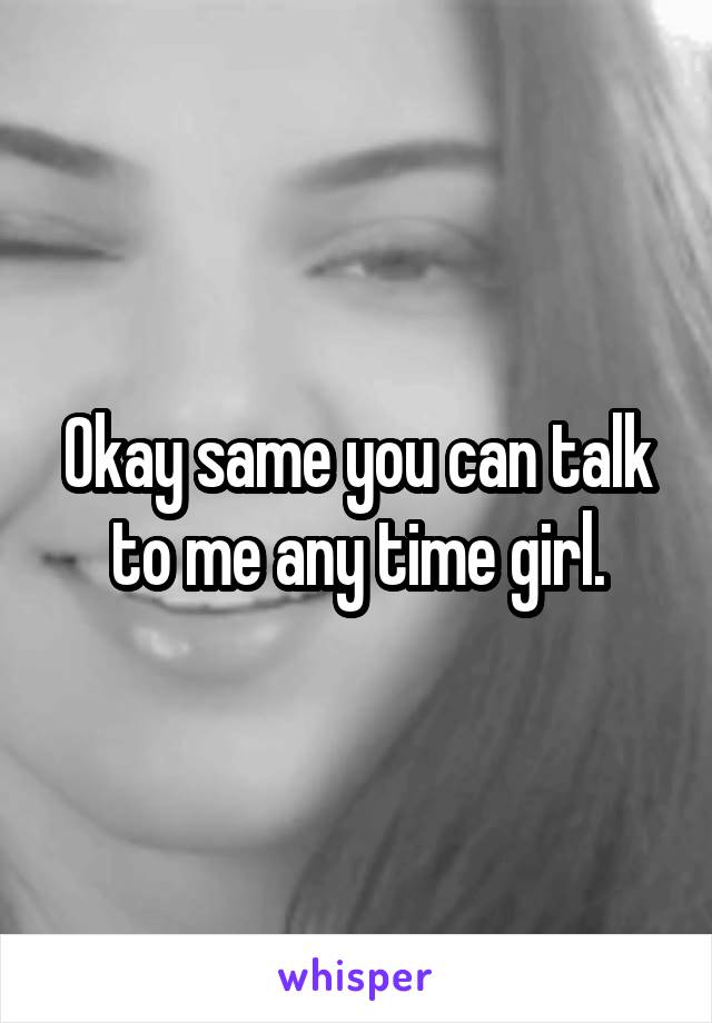 Okay same you can talk to me any time girl.