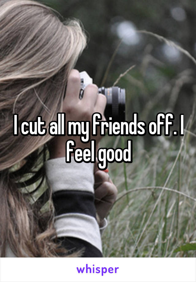 I cut all my friends off. I feel good
