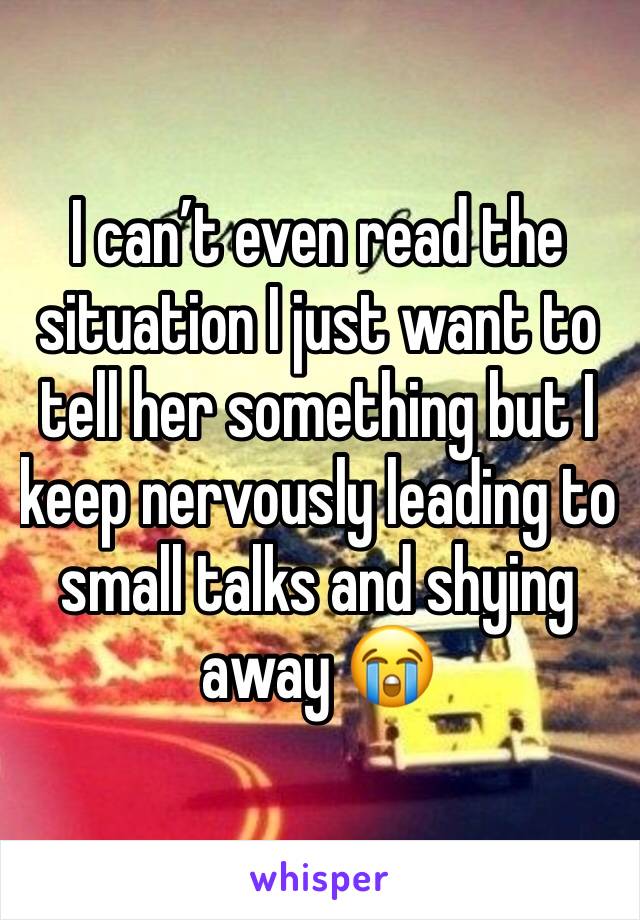 I can’t even read the situation I just want to tell her something but I keep nervously leading to small talks and shying away 😭