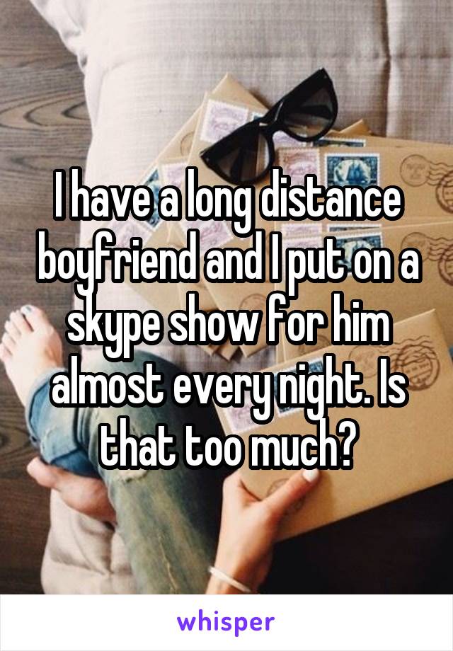 I have a long distance boyfriend and I put on a skype show for him almost every night. Is that too much?