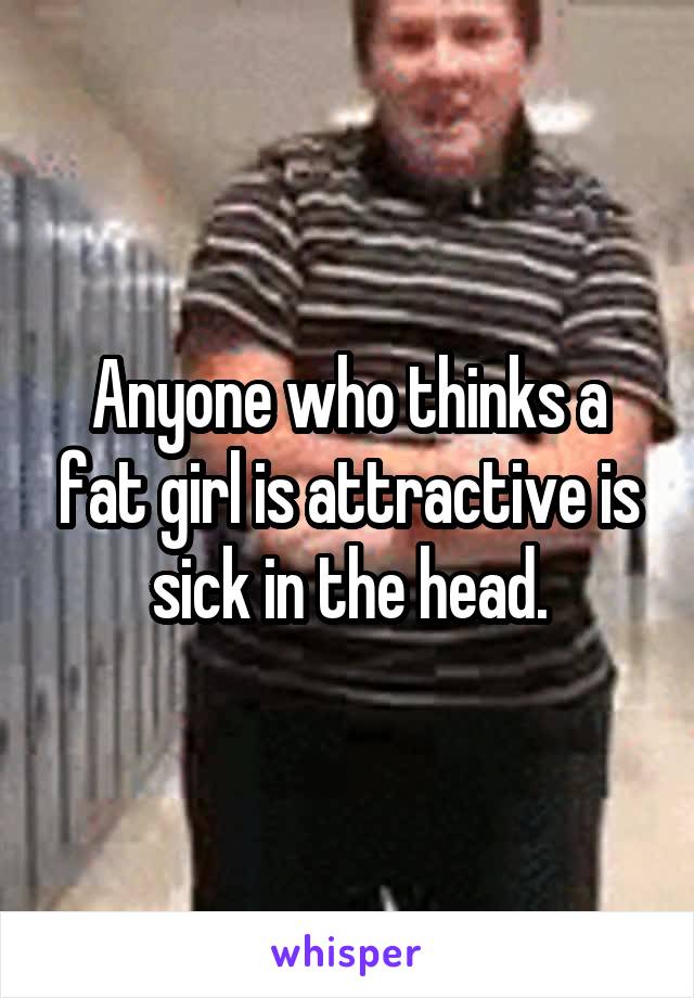 Anyone who thinks a fat girl is attractive is sick in the head.