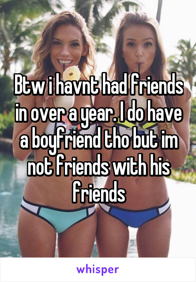 Btw i havnt had friends in over a year. I do have a boyfriend tho but im not friends with his friends