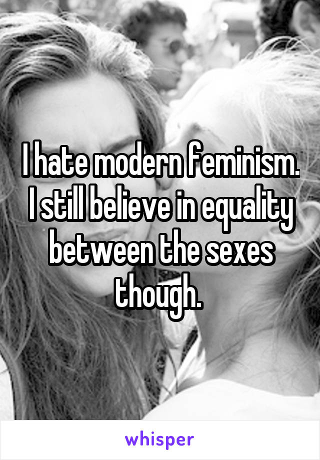 I hate modern feminism. I still believe in equality between the sexes though. 