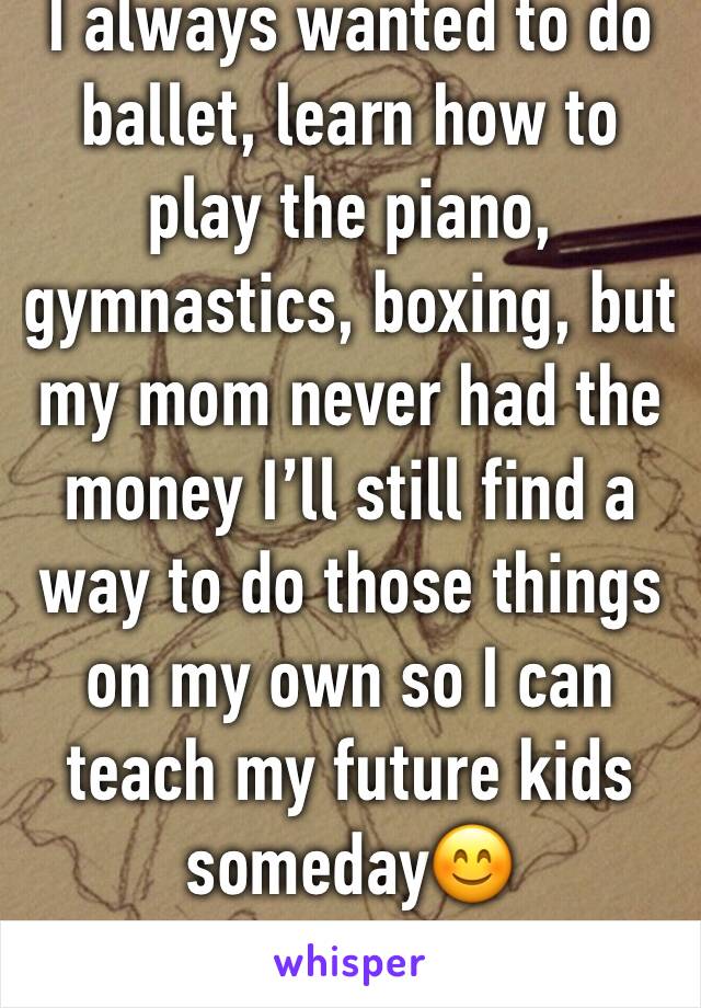 I always wanted to do ballet, learn how to play the piano, gymnastics, boxing, but my mom never had the money I’ll still find a way to do those things on my own so I can teach my future kids someday😊