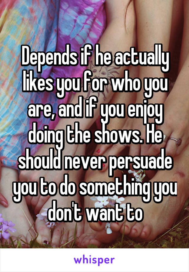 Depends if he actually likes you for who you are, and if you enjoy doing the shows. He should never persuade you to do something you don't want to