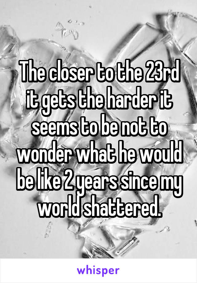 The closer to the 23rd it gets the harder it seems to be not to wonder what he would be like 2 years since my world shattered.