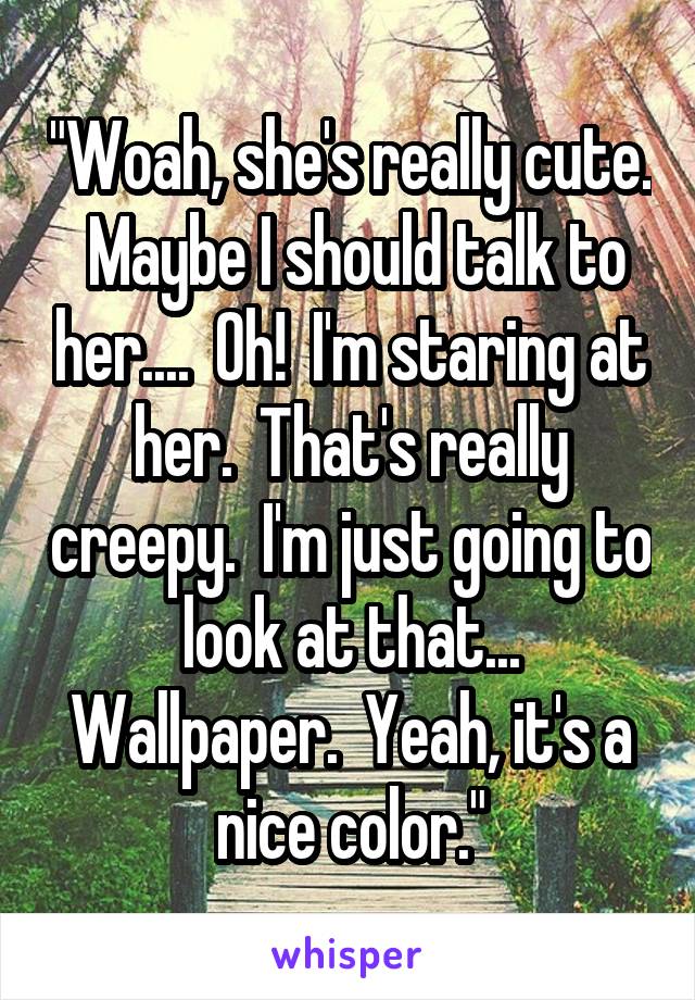 "Woah, she's really cute.  Maybe I should talk to her....  Oh!  I'm staring at her.  That's really creepy.  I'm just going to look at that... Wallpaper.  Yeah, it's a nice color."