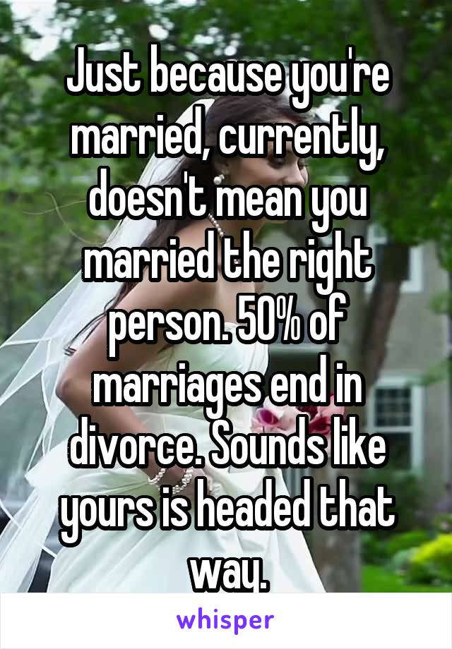 Just because you're married, currently, doesn't mean you married the right person. 50% of marriages end in divorce. Sounds like yours is headed that way.