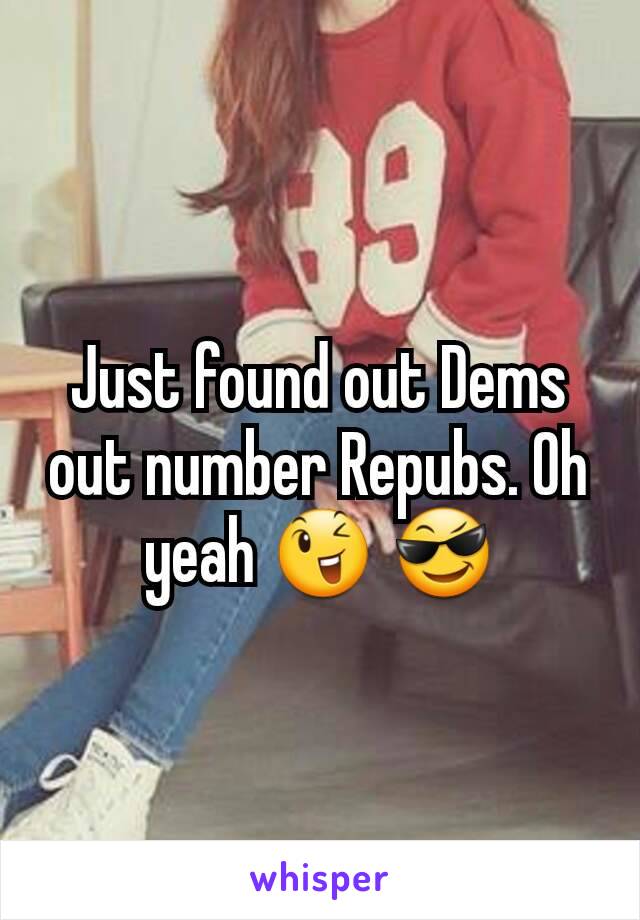 Just found out Dems out number Repubs. Oh yeah 😉 😎