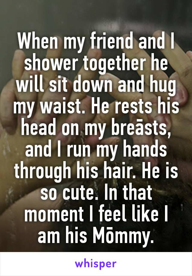 When my friend and I shower together he will sit down and hug my waist. He rests his head on my breāsts, and I run my hands through his hair. He is so cute. In that moment I feel like I am his Mōmmy.