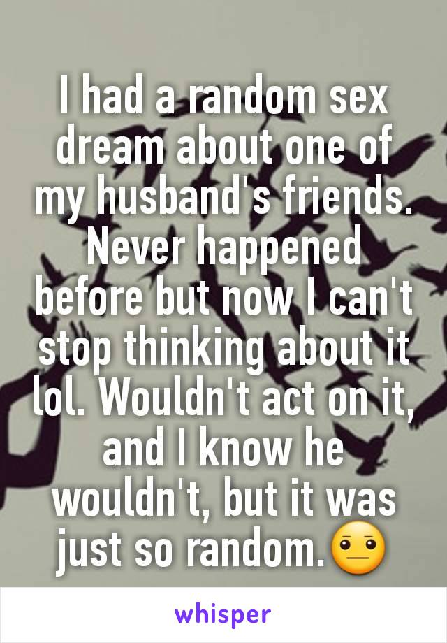 I had a random sex dream about one of my husband's friends. Never happened before but now I can't stop thinking about it lol. Wouldn't act on it, and I know he wouldn't, but it was just so random.😐