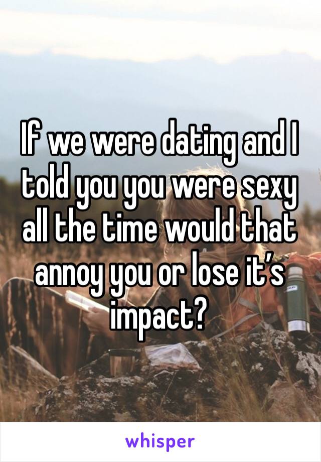 If we were dating and I told you you were sexy all the time would that annoy you or lose it’s impact?