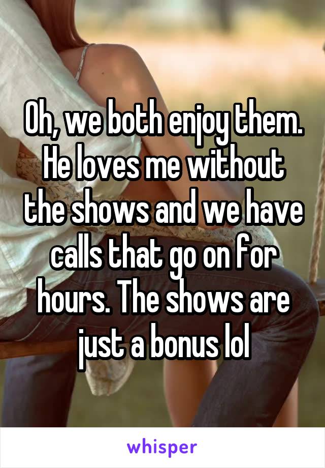 Oh, we both enjoy them. He loves me without the shows and we have calls that go on for hours. The shows are just a bonus lol