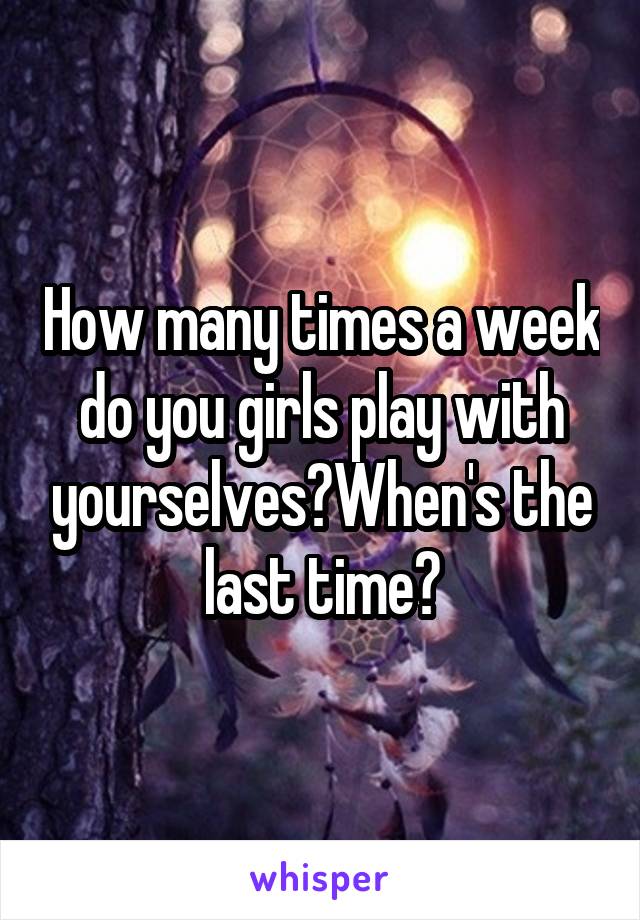 How many times a week do you girls play with yourselves?When's the last time?