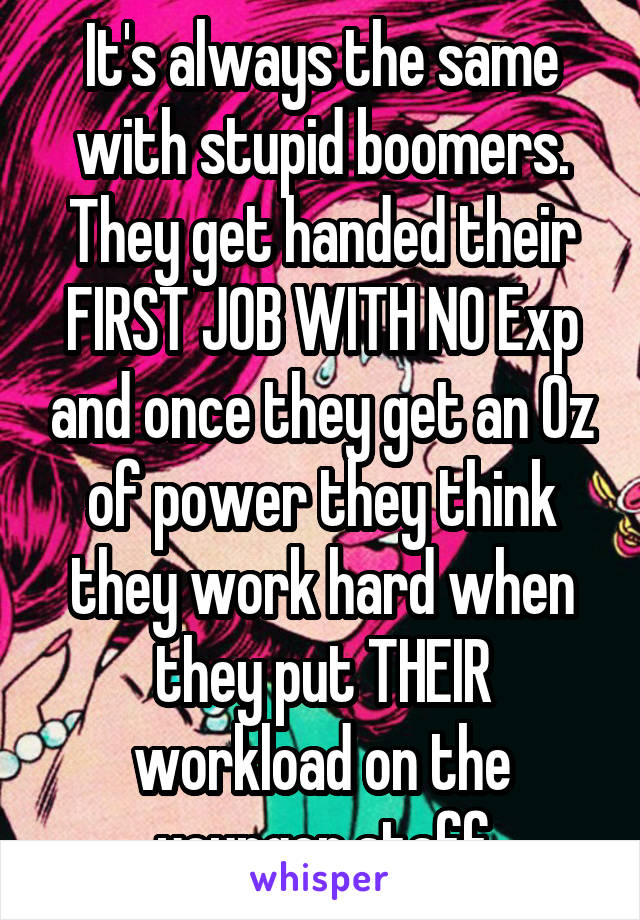 It's always the same with stupid boomers. They get handed their FIRST JOB WITH NO Exp and once they get an Oz of power they think they work hard when they put THEIR workload on the younger staff