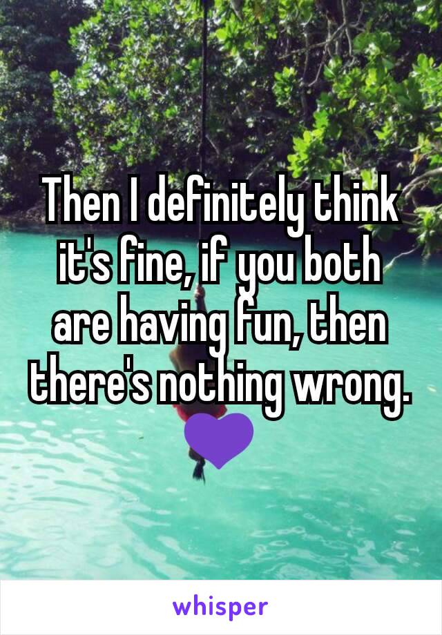 Then I definitely think it's fine, if you both are having fun, then there's nothing wrong. 💜