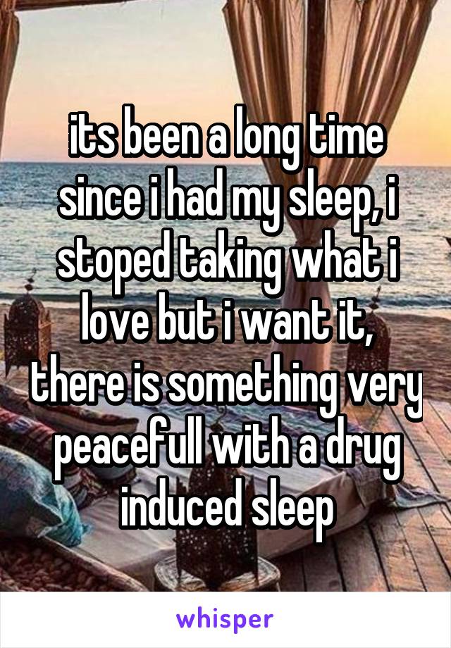 its been a long time since i had my sleep, i stoped taking what i love but i want it, there is something very peacefull with a drug induced sleep