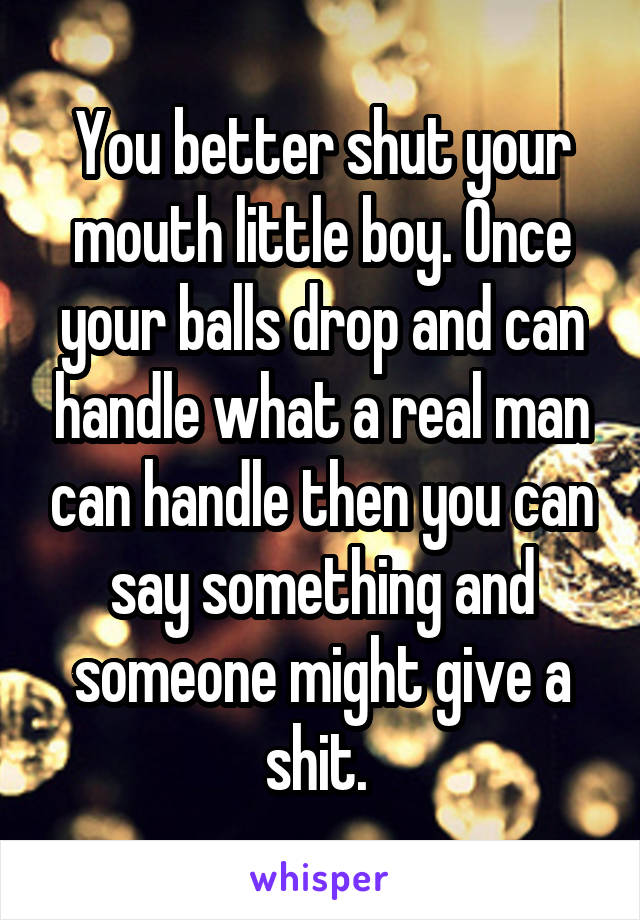 You better shut your mouth little boy. Once your balls drop and can handle what a real man can handle then you can say something and someone might give a shit. 