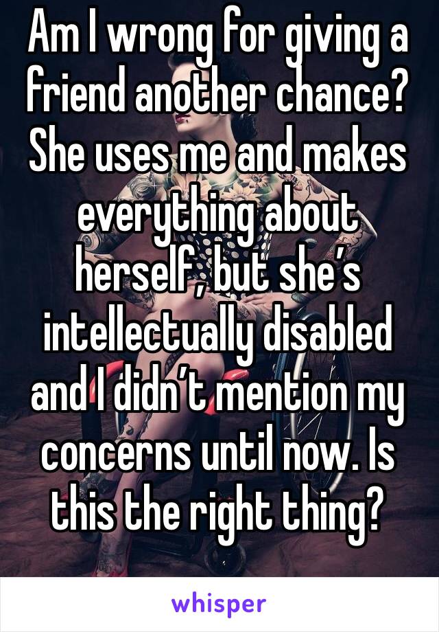 Am I wrong for giving a friend another chance? She uses me and makes everything about herself, but she’s intellectually disabled and I didn’t mention my concerns until now. Is this the right thing?