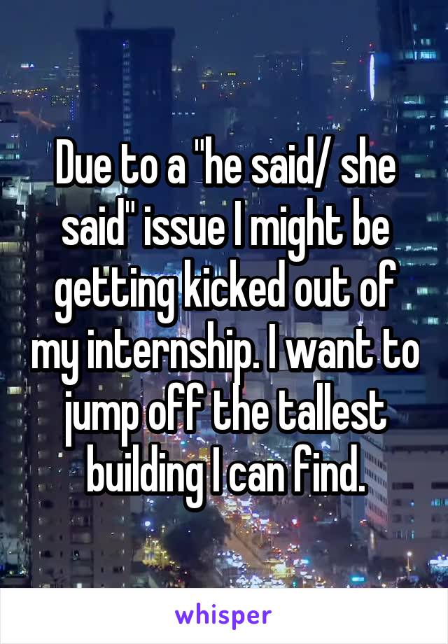 Due to a "he said/ she said" issue I might be getting kicked out of my internship. I want to jump off the tallest building I can find.