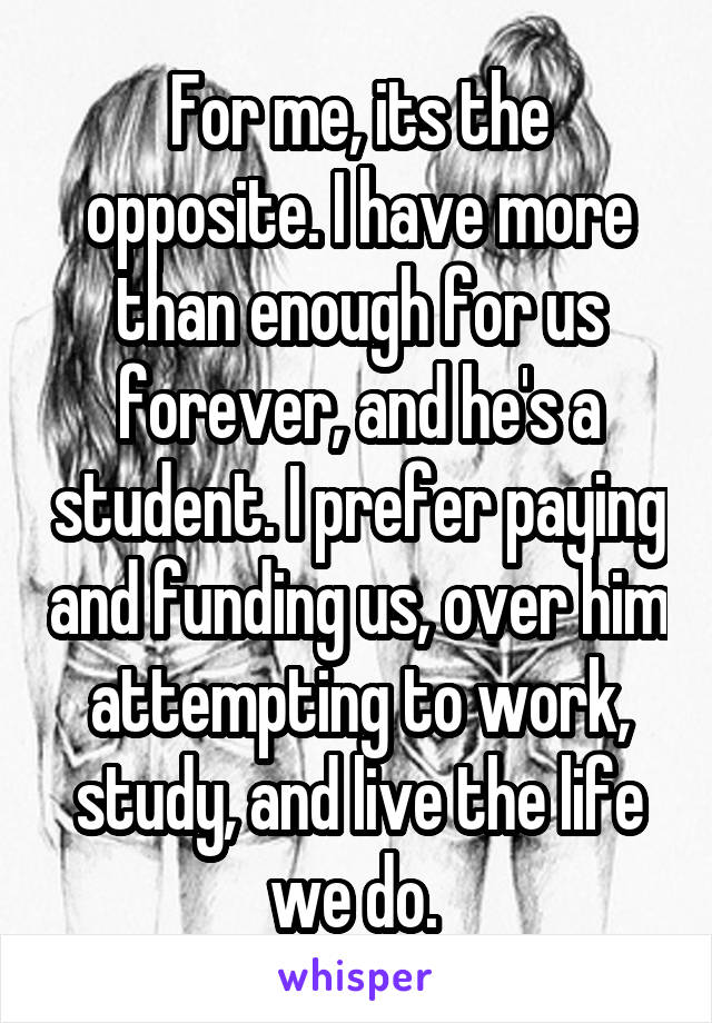 For me, its the opposite. I have more than enough for us forever, and he's a student. I prefer paying and funding us, over him attempting to work, study, and live the life we do. 