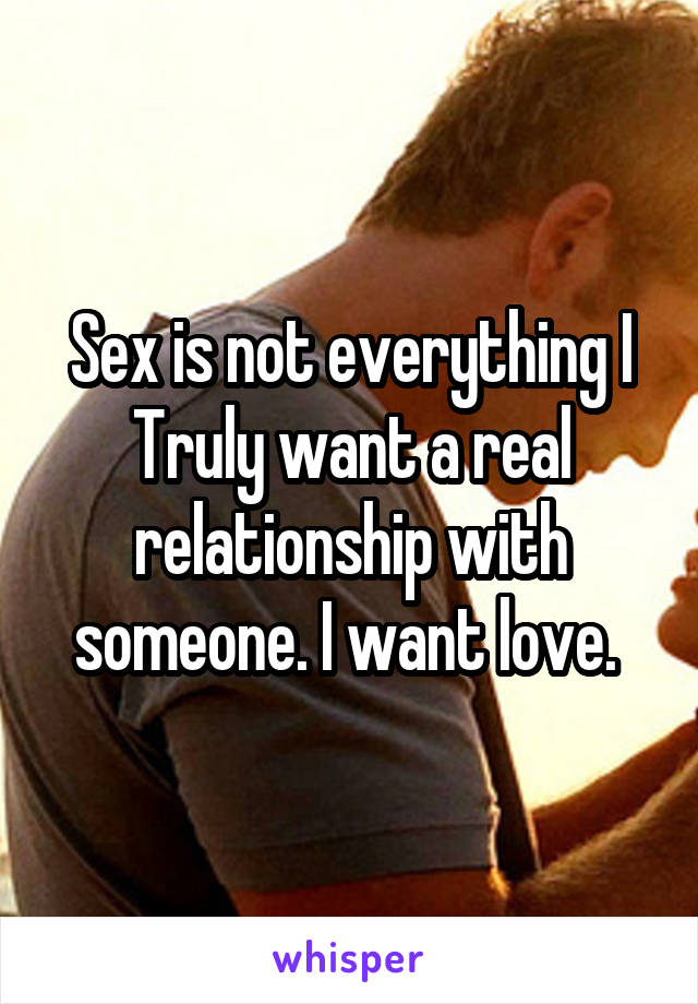 Sex is not everything I Truly want a real relationship with someone. I want love. 