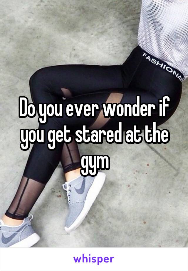 Do you ever wonder if you get stared at the gym