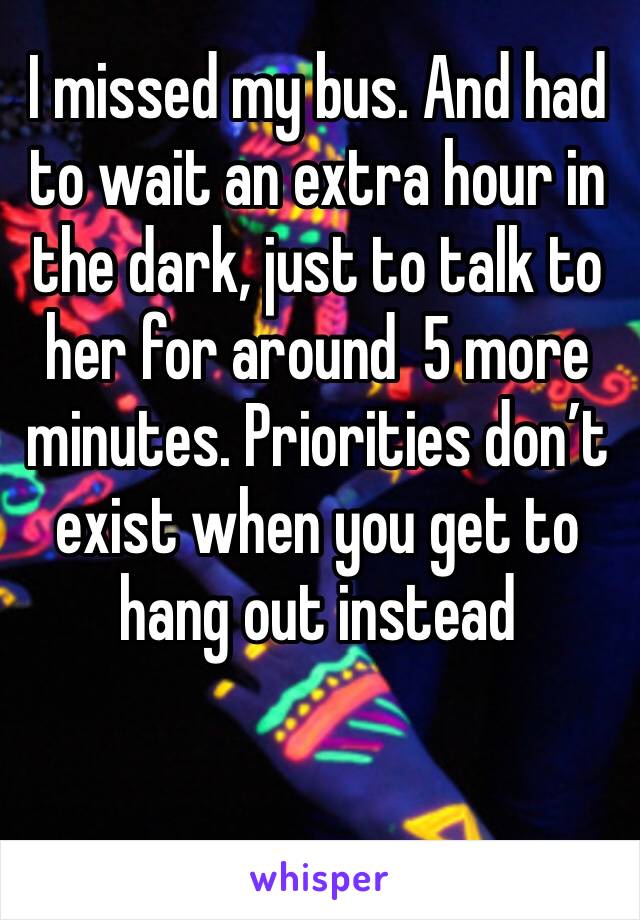 I missed my bus. And had to wait an extra hour in the dark, just to talk to her for around  5 more minutes. Priorities don’t exist when you get to hang out instead 